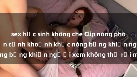 sex học sinh không che Clip nóng phòng tắm gây sốt: Cận cảnh khoảnh khắc nóng bỏng khiến người xem không thể rời mắt
