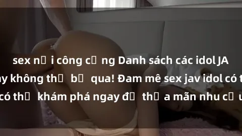 sex nơi công cộng Danh sách các idol JAV hot nhất hiện nay không thể bỏ qua! Đam mê sex jav idol có thể khám phá ngay để thỏa mãn nhu cầu giải trí của mình!