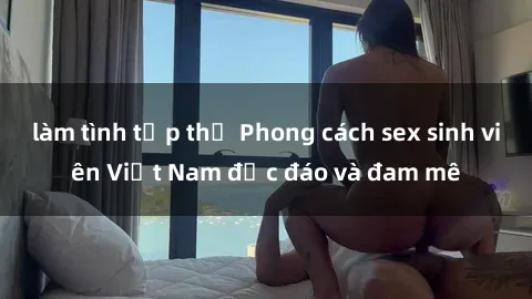 làm tình tập thể Phong cách sex sinh viên Việt Nam độc đáo và đam mê