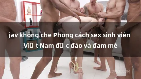 jav không che Phong cách sex sinh viên Việt Nam độc đáo và đam mê